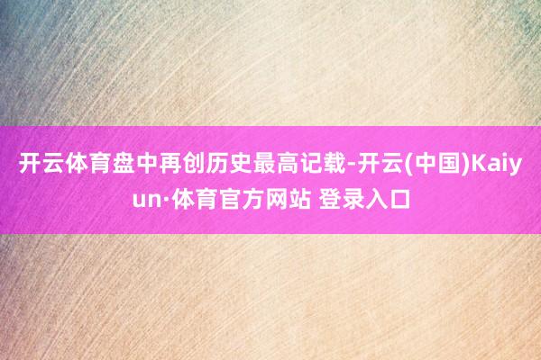 开云体育盘中再创历史最高记载-开云(中国)Kaiyun·体育官方网站 登录入口