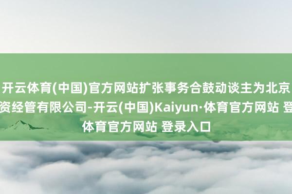 开云体育(中国)官方网站扩张事务合鼓动谈主为北京百众投资经管有限公司-开云(中国)Kaiyun·体育官方网站 登录入口