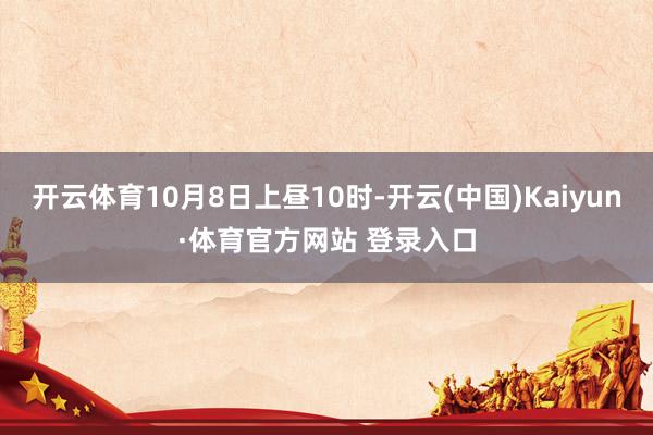 开云体育10月8日上昼10时-开云(中国)Kaiyun·体育官方网站 登录入口