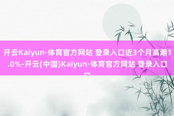 开云Kaiyun·体育官方网站 登录入口近3个月高潮1.0%-开云(中国)Kaiyun·体育官方网站 登录入口