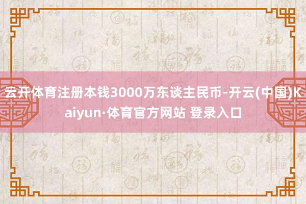 云开体育注册本钱3000万东谈主民币-开云(中国)Kaiyun·体育官方网站 登录入口