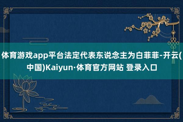 体育游戏app平台法定代表东说念主为白菲菲-开云(中国)Kaiyun·体育官方网站 登录入口