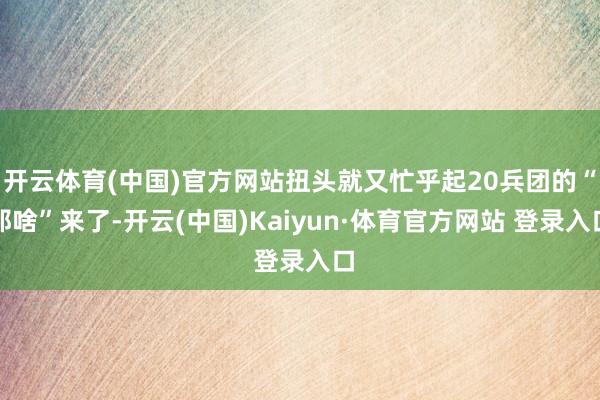 开云体育(中国)官方网站扭头就又忙乎起20兵团的“那啥”来了-开云(中国)Kaiyun·体育官方网站 登录入口