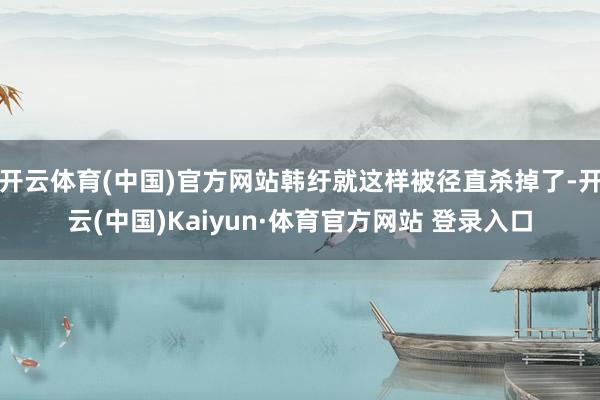 开云体育(中国)官方网站韩纡就这样被径直杀掉了-开云(中国)Kaiyun·体育官方网站 登录入口