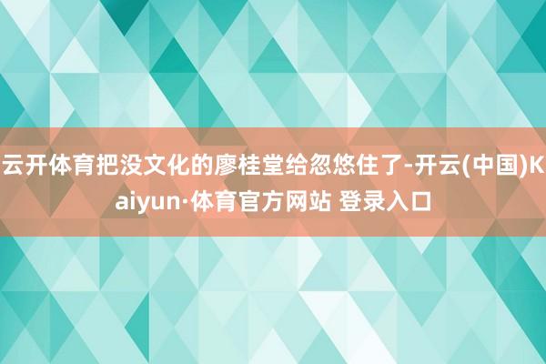 云开体育把没文化的廖桂堂给忽悠住了-开云(中国)Kaiyun·体育官方网站 登录入口