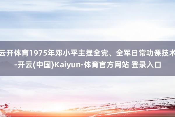 云开体育1975年邓小平主捏全党、全军日常功课技术-开云(中国)Kaiyun·体育官方网站 登录入口