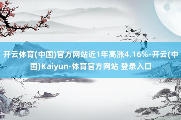 开云体育(中国)官方网站近1年高涨4.16%-开云(中国)Kaiyun·体育官方网站 登录入口