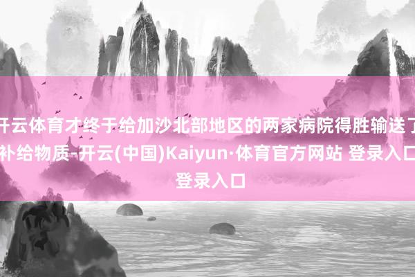 开云体育才终于给加沙北部地区的两家病院得胜输送了补给物质-开云(中国)Kaiyun·体育官方网站 登录入口