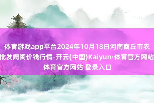 体育游戏app平台2024年10月18日河南商丘市农居品中心批发阛阓价钱行情-开云(中国)Kaiyun·体育官方网站 登录入口