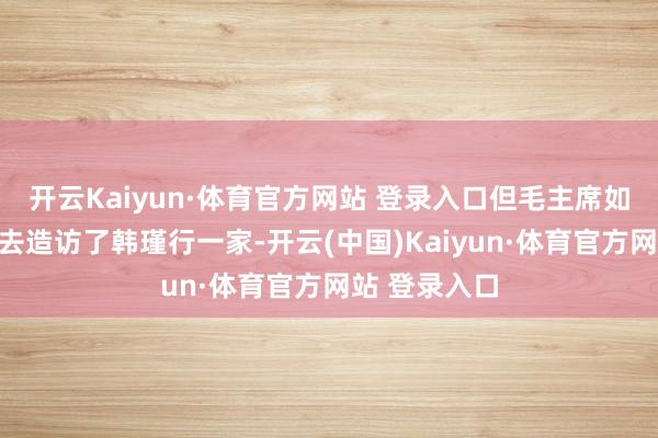 开云Kaiyun·体育官方网站 登录入口但毛主席如故抽出时辰去造访了韩瑾行一家-开云(中国)Kaiyun·体育官方网站 登录入口