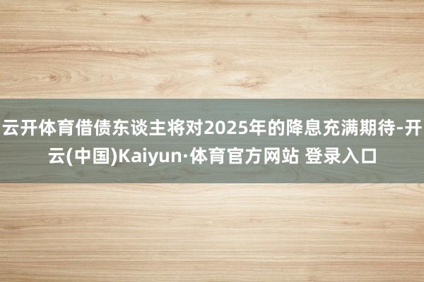 云开体育借债东谈主将对2025年的降息充满期待-开云(中国)Kaiyun·体育官方网站 登录入口