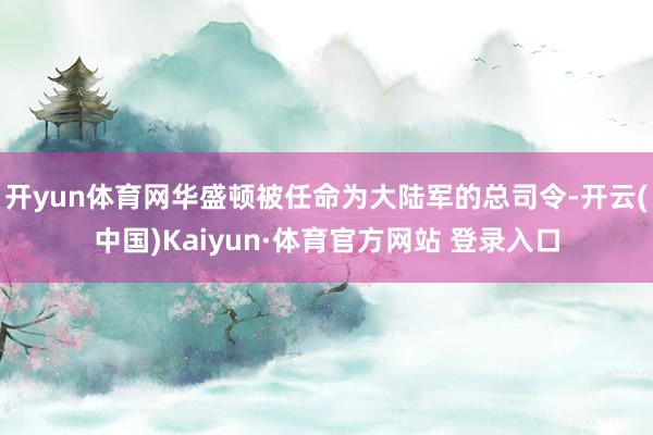 开yun体育网华盛顿被任命为大陆军的总司令-开云(中国)Kaiyun·体育官方网站 登录入口