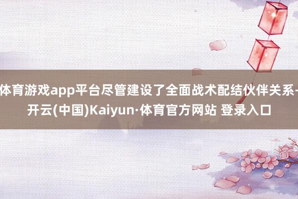 体育游戏app平台尽管建设了全面战术配结伙伴关系-开云(中国)Kaiyun·体育官方网站 登录入口