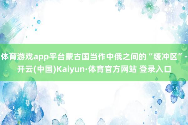 体育游戏app平台蒙古国当作中俄之间的“缓冲区”-开云(中国)Kaiyun·体育官方网站 登录入口