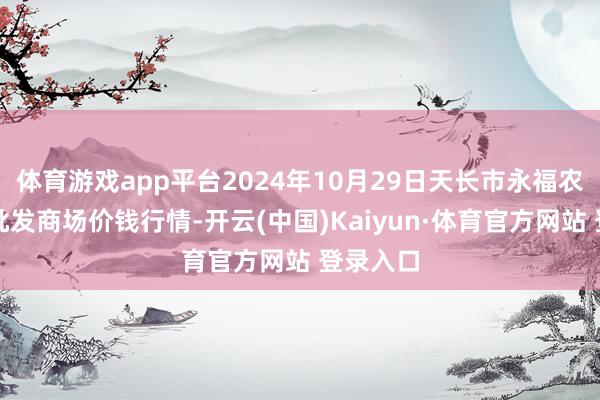 体育游戏app平台2024年10月29日天长市永福农副居品批发商场价钱行情-开云(中国)Kaiyun·体育官方网站 登录入口