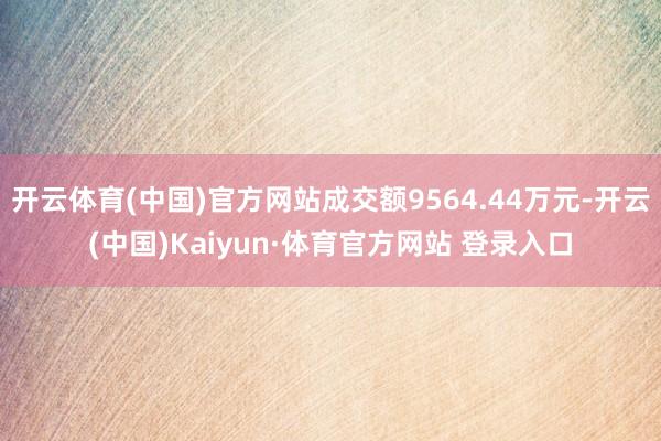 开云体育(中国)官方网站成交额9564.44万元-开云(中国)Kaiyun·体育官方网站 登录入口