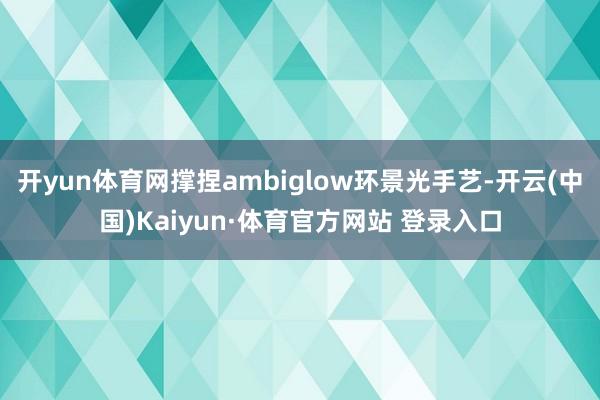 开yun体育网撑捏ambiglow环景光手艺-开云(中国)Kaiyun·体育官方网站 登录入口