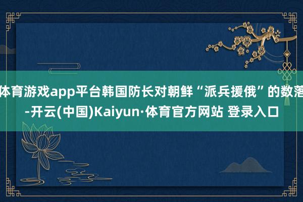 体育游戏app平台韩国防长对朝鲜“派兵援俄”的数落-开云(中国)Kaiyun·体育官方网站 登录入口