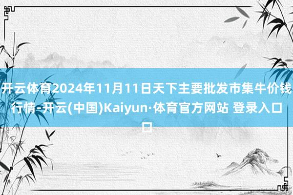 开云体育2024年11月11日天下主要批发市集牛价钱行情-开云(中国)Kaiyun·体育官方网站 登录入口