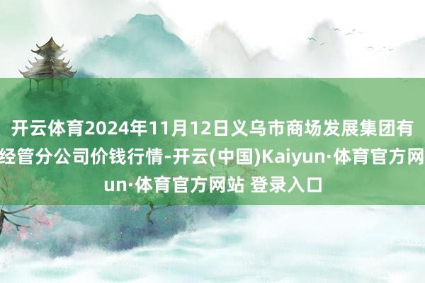 开云体育2024年11月12日义乌市商场发展集团有限公司农批经管分公司价钱行情-开云(中国)Kaiyun·体育官方网站 登录入口