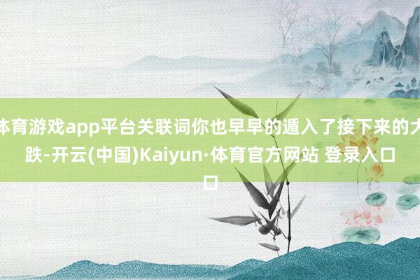 体育游戏app平台关联词你也早早的遁入了接下来的大跌-开云(中国)Kaiyun·体育官方网站 登录入口