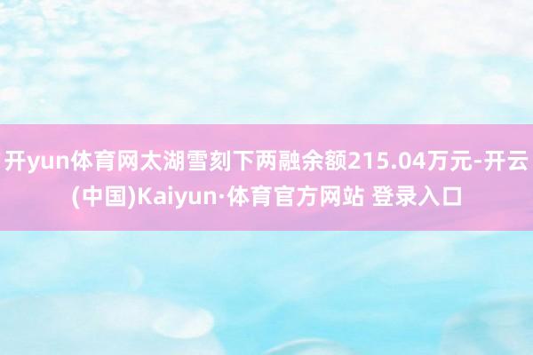 开yun体育网太湖雪刻下两融余额215.04万元-开云(中国)Kaiyun·体育官方网站 登录入口