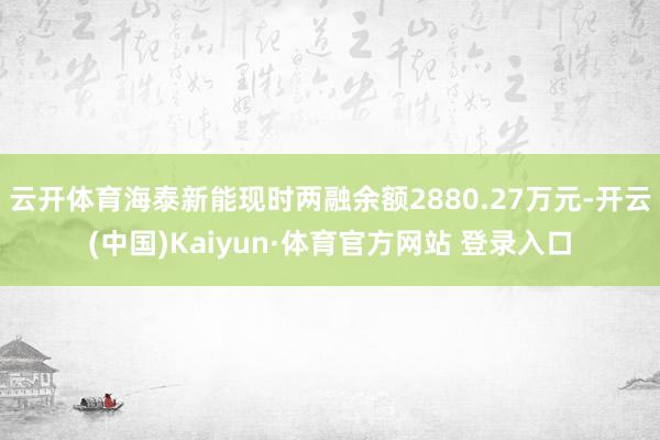 云开体育海泰新能现时两融余额2880.27万元-开云(中国)Kaiyun·体育官方网站 登录入口