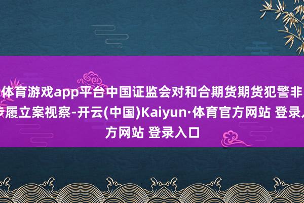 体育游戏app平台中国证监会对和合期货期货犯警非法步履立案视察-开云(中国)Kaiyun·体育官方网站 登录入口