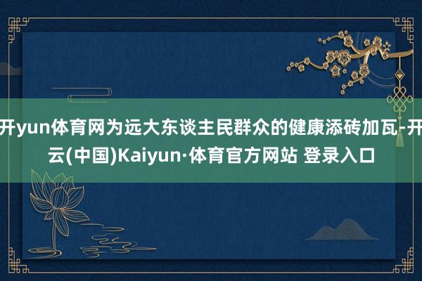 开yun体育网为远大东谈主民群众的健康添砖加瓦-开云(中国)Kaiyun·体育官方网站 登录入口