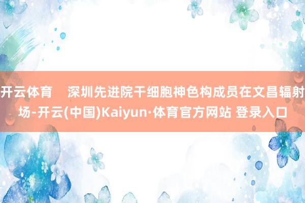 开云体育    深圳先进院干细胞神色构成员在文昌辐射场-开云(中国)Kaiyun·体育官方网站 登录入口