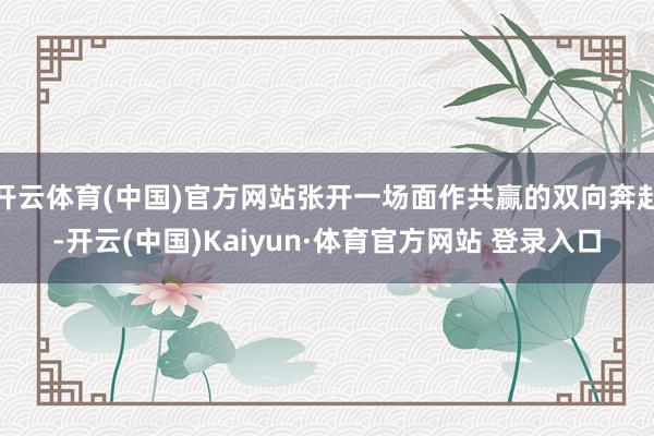 开云体育(中国)官方网站张开一场面作共赢的双向奔赴-开云(中国)Kaiyun·体育官方网站 登录入口