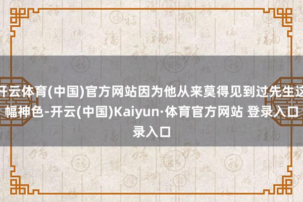 开云体育(中国)官方网站因为他从来莫得见到过先生这幅神色-开云(中国)Kaiyun·体育官方网站 登录入口