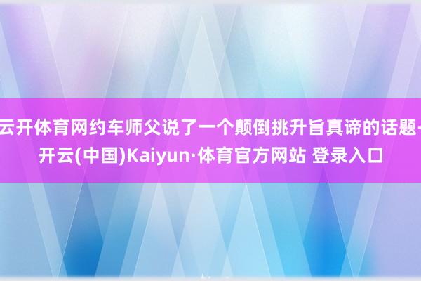 云开体育网约车师父说了一个颠倒挑升旨真谛的话题-开云(中国)Kaiyun·体育官方网站 登录入口