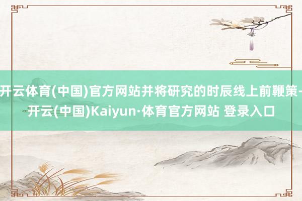 开云体育(中国)官方网站并将研究的时辰线上前鞭策-开云(中国)Kaiyun·体育官方网站 登录入口