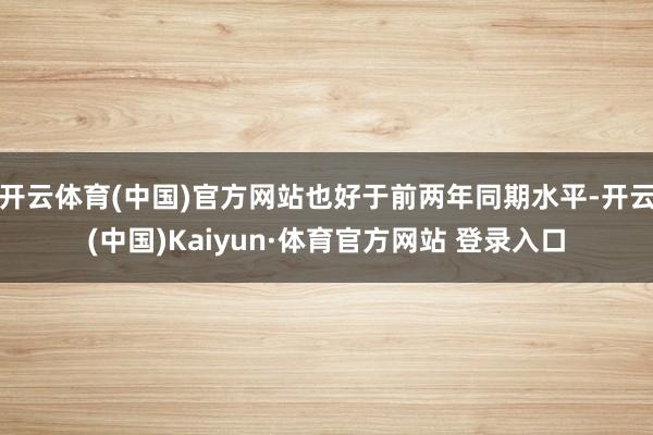 开云体育(中国)官方网站也好于前两年同期水平-开云(中国)Kaiyun·体育官方网站 登录入口