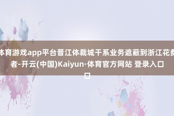 体育游戏app平台晋江体裁城干系业务遮蔽到浙江花费者-开云(中国)Kaiyun·体育官方网站 登录入口